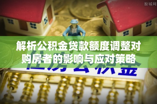 罗庄解析公积金贷款额度调整对购房者的影响与应对策略
