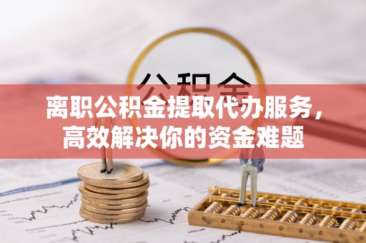 罗庄离职公积金提取代办服务，高效解决你的资金难题