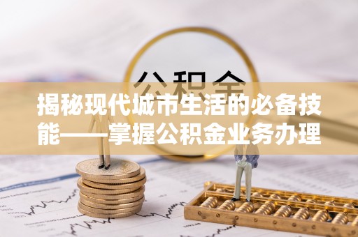 罗庄揭秘现代城市生活的必备技能——掌握公积金业务办理流程