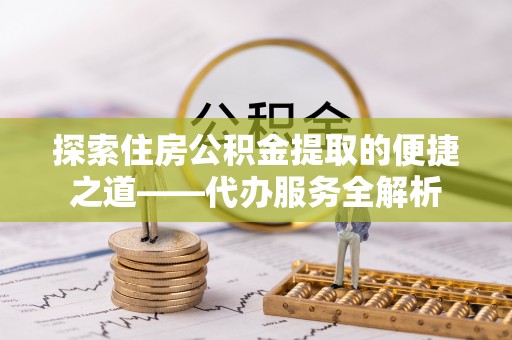 罗庄探索住房公积金提取的便捷之道——代办服务全解析