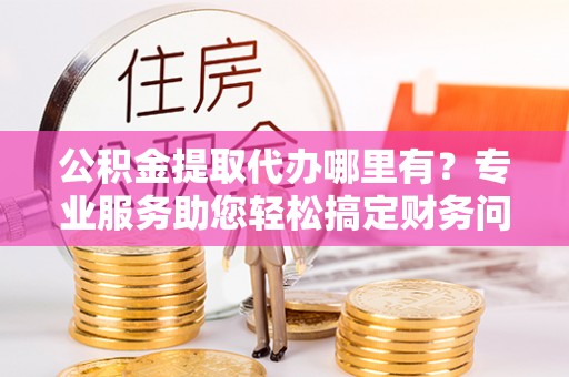 罗庄公积金提取代办哪里有？专业服务助您轻松搞定财务问题