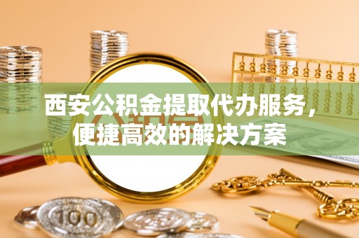 罗庄西安公积金提取代办服务，便捷高效的解决方案