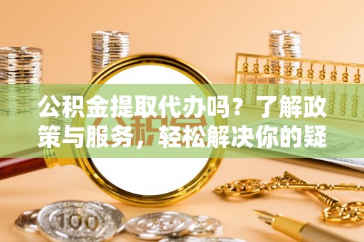 罗庄公积金提取代办吗？了解政策与服务，轻松解决你的疑问