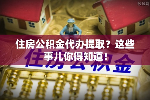 罗庄住房公积金代办提取？这些事儿你得知道！
