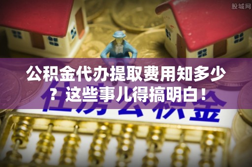 罗庄公积金代办提取费用知多少？这些事儿得搞明白！