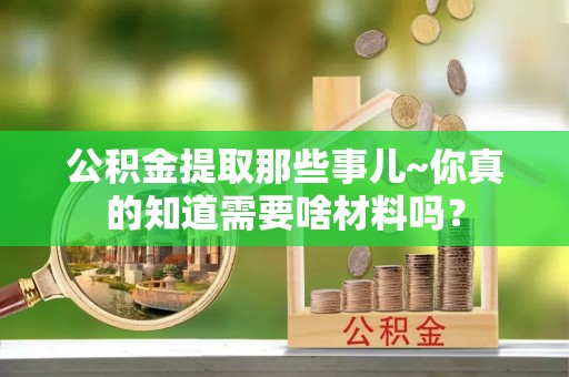 罗庄公积金提取那些事儿~你真的知道需要啥材料吗？