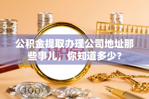 罗庄公积金提取办理公司地址那些事儿，你知道多少？