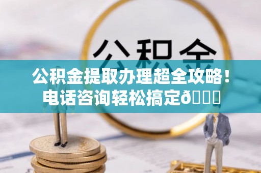 罗庄公积金提取办理超全攻略！电话咨询轻松搞定😎