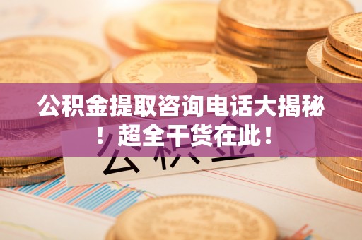 罗庄公积金提取咨询电话大揭秘！超全干货在此！