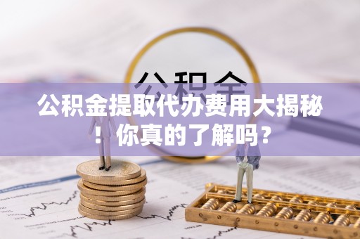 罗庄公积金提取代办费用大揭秘！你真的了解吗？