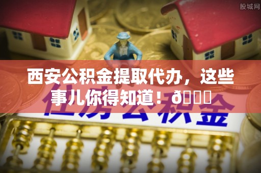 罗庄西安公积金提取代办，这些事儿你得知道！😎