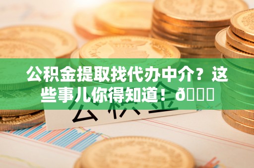 罗庄公积金提取找代办中介？这些事儿你得知道！😎