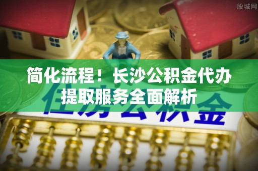 罗庄简化流程！长沙公积金代办提取服务全面解析