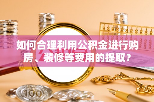 罗庄如何合理利用公积金进行购房、装修等费用的提取？