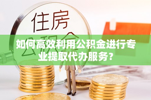 罗庄如何高效利用公积金进行专业提取代办服务？